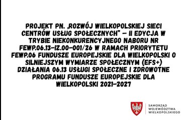 Projekt pn. „Rozwój Wielkopolskiej Sieci Centrów Usług Społecznych” – II edycja w trybie niekonkurencyjnego naboru nr FEWP.06.13-IZ.00-001/26 w ramach Priorytetu FEWP.06 Fundusze europejskie dla Wielkopolski o silniejszym wymiarze społecznym (EFS+) Działania 06.13 Usługi społeczne i zdrowotne Programu Fundusze Europejskie dla Wielkopolski 2021-2027